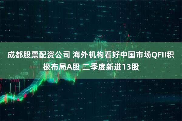 成都股票配资公司 海外机构看好中国市场QFII积极布局A股 二季度新进13股