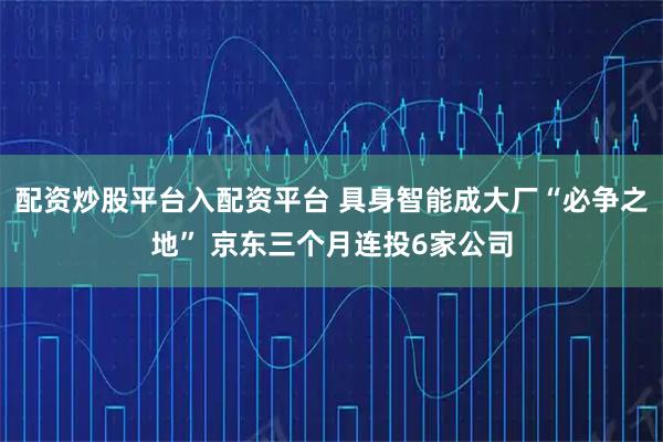 配资炒股平台入配资平台 具身智能成大厂“必争之地” 京东三个月连投6家公司