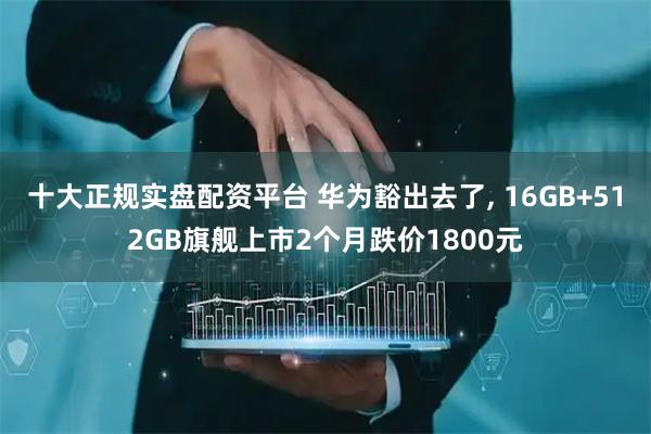 十大正规实盘配资平台 华为豁出去了, 16GB+512GB旗舰上市2个月跌价1800元