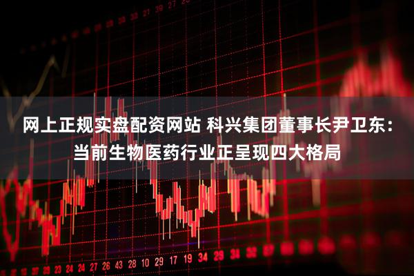 网上正规实盘配资网站 科兴集团董事长尹卫东：当前生物医药行业正呈现四大格局