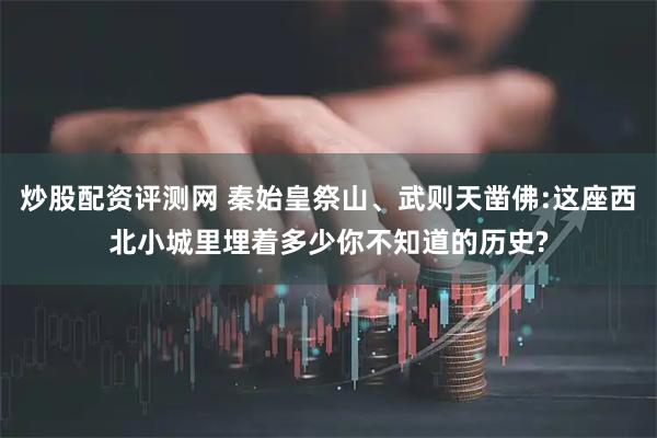 炒股配资评测网 秦始皇祭山、武则天凿佛:这座西北小城里埋着多少你不知道的历史?