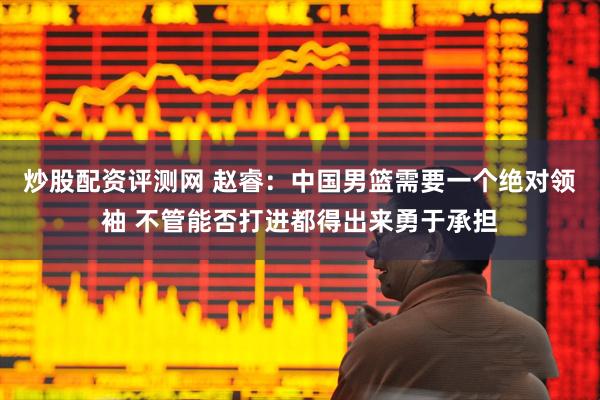 炒股配资评测网 赵睿：中国男篮需要一个绝对领袖 不管能否打进都得出来勇于承担