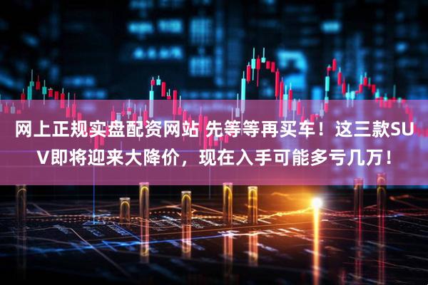 网上正规实盘配资网站 先等等再买车！这三款SUV即将迎来大降价，现在入手可能多亏几万！