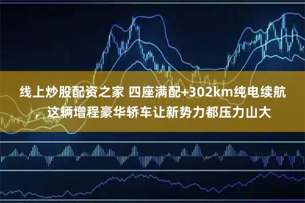 线上炒股配资之家 四座满配+302km纯电续航，这辆增程豪华轿车让新势力都压力山大