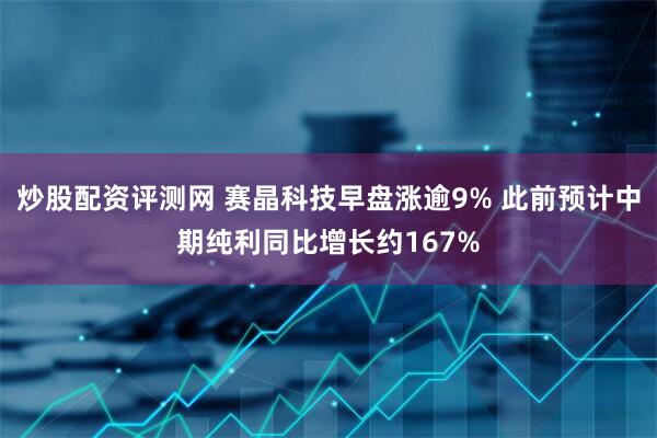 炒股配资评测网 赛晶科技早盘涨逾9% 此前预计中期纯利同比增长约167%