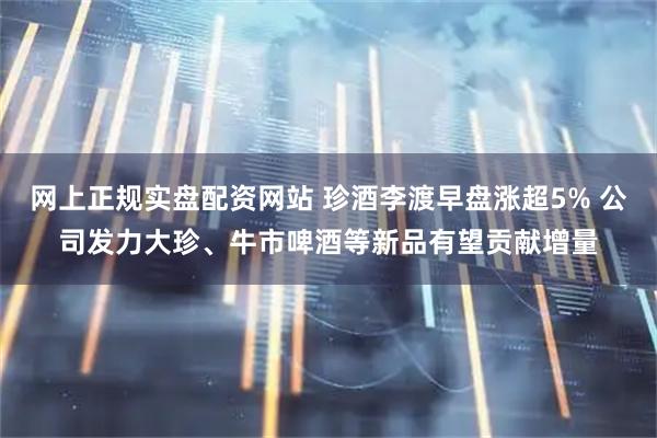 网上正规实盘配资网站 珍酒李渡早盘涨超5% 公司发力大珍、牛市啤酒等新品有望贡献增量