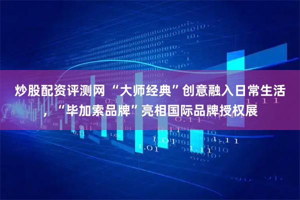 炒股配资评测网 “大师经典”创意融入日常生活，“毕加索品牌”亮相国际品牌授权展