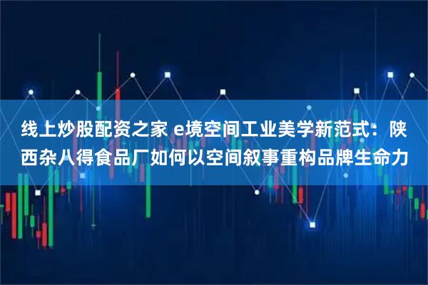 线上炒股配资之家 e境空间工业美学新范式：陕西杂八得食品厂如何以空间叙事重构品牌生命力