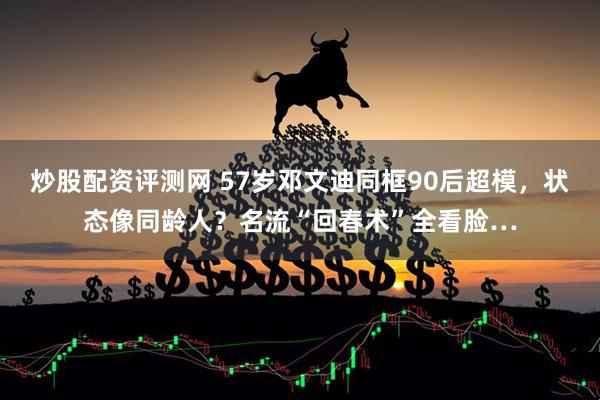 炒股配资评测网 57岁邓文迪同框90后超模，状态像同龄人？名流“回春术”全看脸…