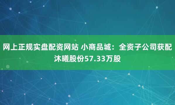 网上正规实盘配资网站 小商品城：全资子公司获配沐曦股份57.33万股