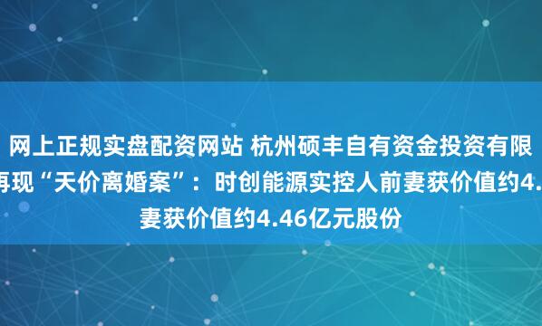 网上正规实盘配资网站 杭州硕丰自有资金投资有限公司：A股再现“天价离婚案”：时创能源实控人前妻获价值约4.46亿元股份