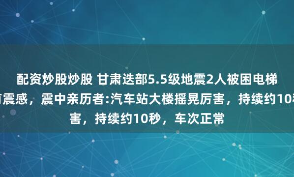 配资炒股炒股 甘肃迭部5.5级地震2人被困电梯，川陕等地有震感，震中亲历者:汽车站大楼摇晃厉害，持续约10秒，车次正常