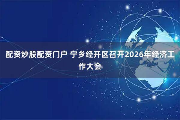配资炒股配资门户 宁乡经开区召开2026年经济工作大会