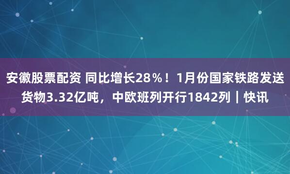 安徽股票配资 同比增长28％！1月份国家铁路发送货物3.32亿吨，中欧班列开行1842列｜快讯