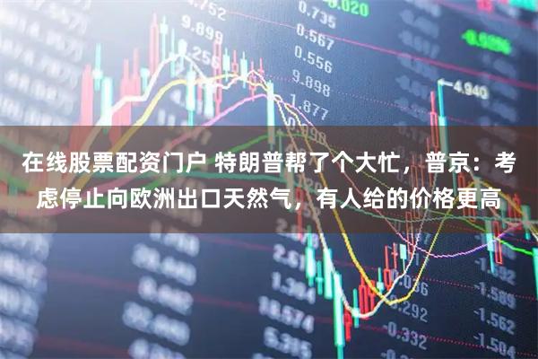 在线股票配资门户 特朗普帮了个大忙，普京：考虑停止向欧洲出口天然气，有人给的价格更高