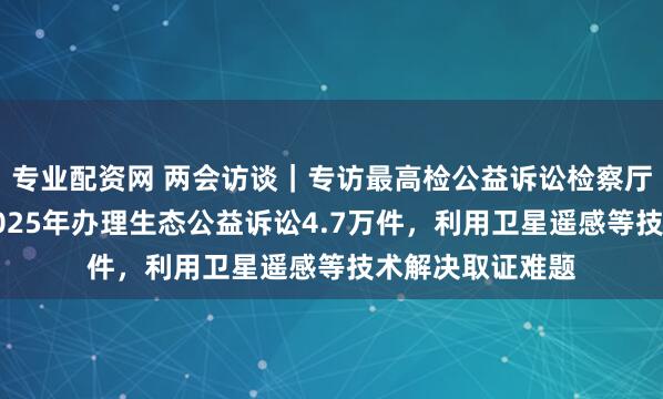 专业配资网 两会访谈｜专访最高检公益诉讼检察厅厅长徐向春：2025年办理生态公益诉讼4.7万件，利用卫星遥感等技术解决取证难题