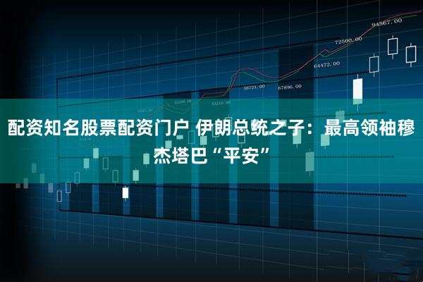 配资知名股票配资门户 伊朗总统之子：最高领袖穆杰塔巴“平安”