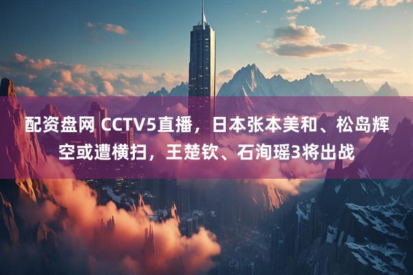 配资盘网 CCTV5直播，日本张本美和、松岛辉空或遭横扫，王楚钦、石洵瑶3将出战