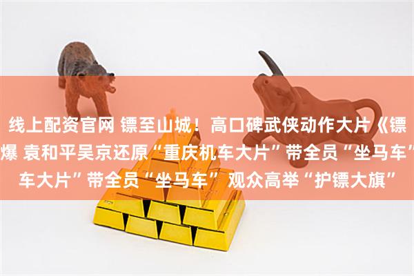 线上配资官网 镖至山城！高口碑武侠动作大片《镖人》重庆路演够爽够劲爆 袁和平吴京还原“重庆机车大片”带全员“坐马车” 观众高举“护镖大旗”