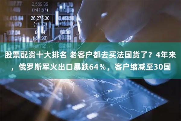 股票配资十大排名 老客户都去买法国货了？4年来，俄罗斯军火出口暴跌64％，客户缩减至30国