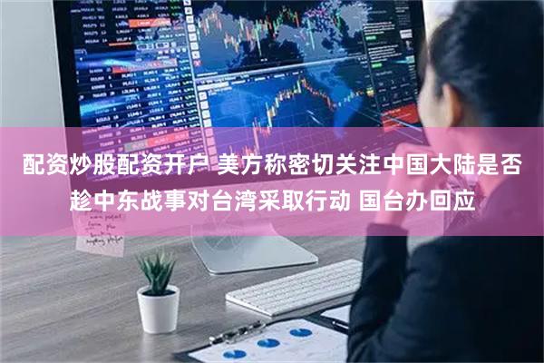 配资炒股配资开户 美方称密切关注中国大陆是否趁中东战事对台湾采取行动 国台办回应