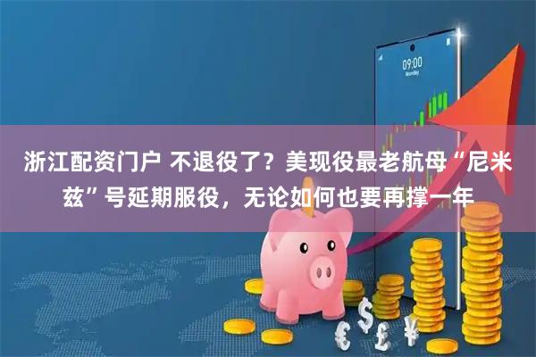 浙江配资门户 不退役了？美现役最老航母“尼米兹”号延期服役，无论如何也要再撑一年