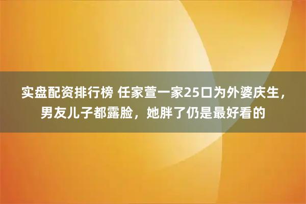 实盘配资排行榜 任家萱一家25口为外婆庆生，男友儿子都露脸，她胖了仍是最好看的