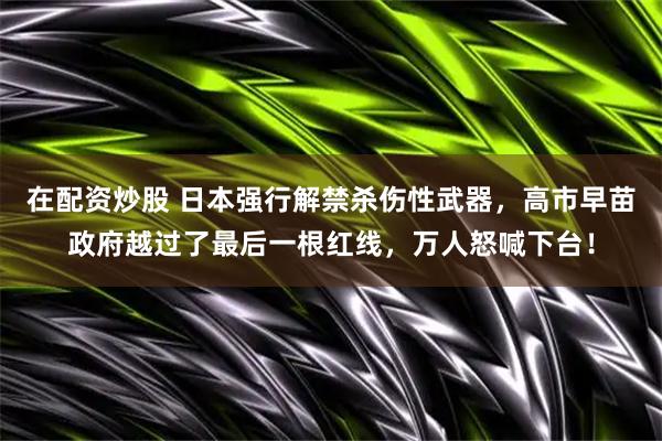 在配资炒股 日本强行解禁杀伤性武器，高市早苗政府越过了最后一根红线，万人怒喊下台！