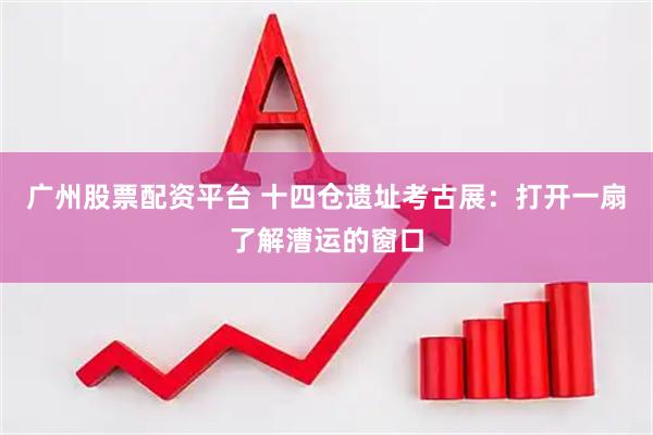 广州股票配资平台 十四仓遗址考古展：打开一扇了解漕运的窗口