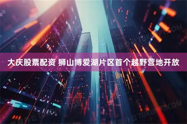 大庆股票配资 狮山博爱湖片区首个越野营地开放