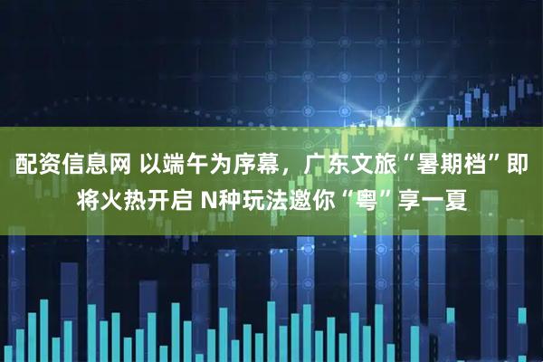 配资信息网 以端午为序幕，广东文旅“暑期档”即将火热开启 N种玩法邀你“粤”享一夏