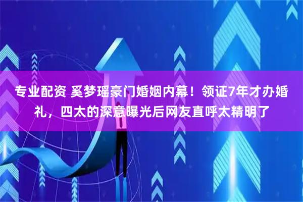 专业配资 奚梦瑶豪门婚姻内幕！领证7年才办婚礼，四太的深意曝光后网友直呼太精明了