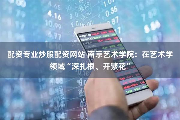 配资专业炒股配资网站 南京艺术学院：在艺术学领域“深扎根、开繁花”