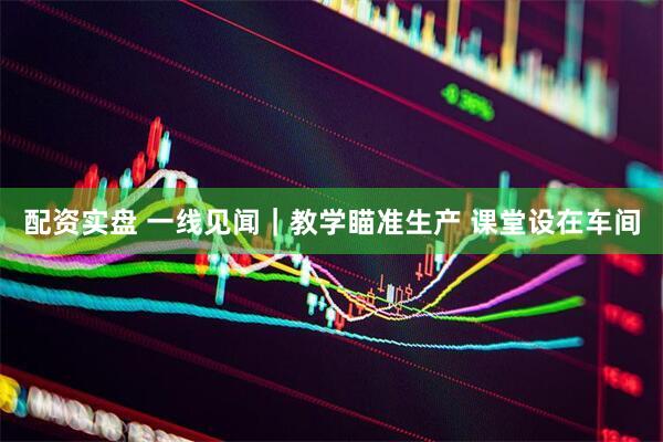 配资实盘 一线见闻｜教学瞄准生产 课堂设在车间