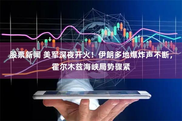 股票新闻 美军深夜开火！伊朗多地爆炸声不断，霍尔木兹海峡局势骤紧