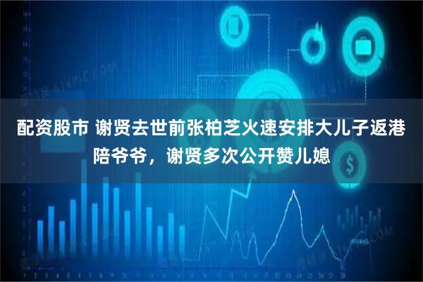 配资股市 谢贤去世前张柏芝火速安排大儿子返港陪爷爷，谢贤多次公开赞儿媳