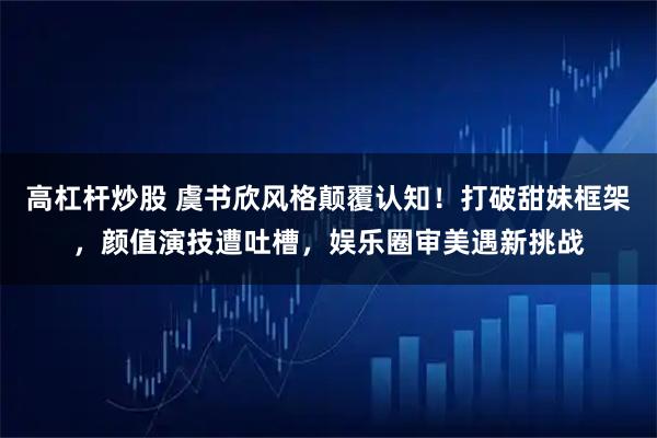 高杠杆炒股 虞书欣风格颠覆认知！打破甜妹框架，颜值演技遭吐槽，娱乐圈审美遇新挑战