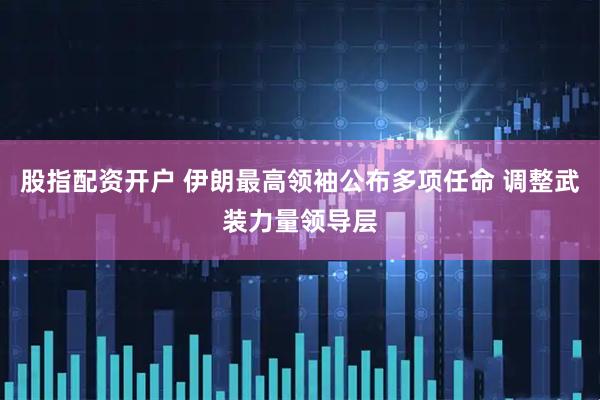 股指配资开户 伊朗最高领袖公布多项任命 调整武装力量领导层