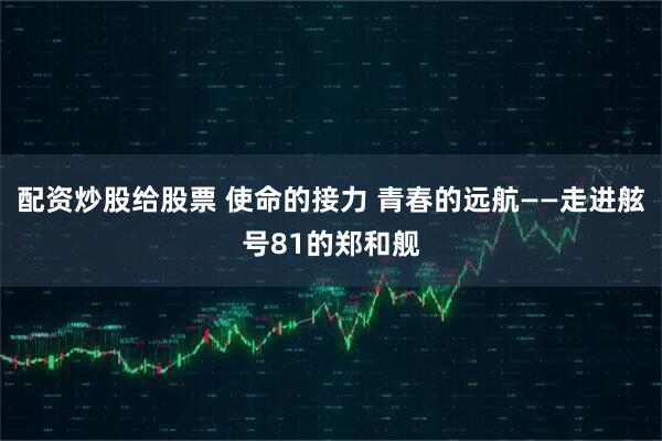 配资炒股给股票 使命的接力 青春的远航——走进舷号81的郑和舰