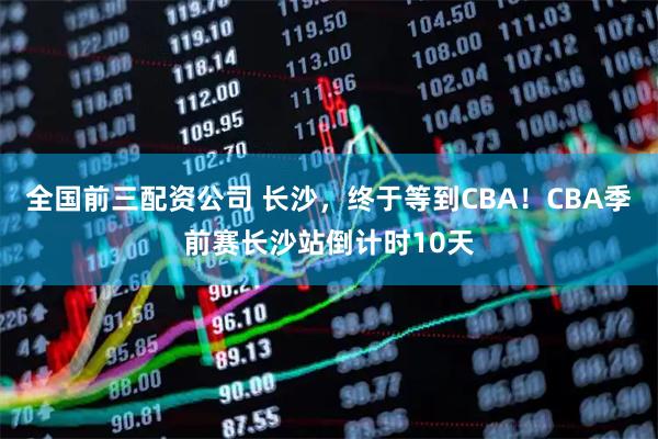 全国前三配资公司 长沙，终于等到CBA！CBA季前赛长沙站倒计时10天